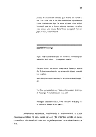 89
passou de insanidade! Omínimo que deveria ter ocorrido a
ele... Era a vida. Pois, ai sim ele ia sentirna pele o que cada pai
e mãe estão sentindo hoje! Ele teve a "sorte"de morrer e ainda
vem pedir para que o limpem antes de colocarem no caixão
eque apenas uma pessoa "pura" toque seu corpo! Tem que
jogar no lixão paraapodrecer!
¦¦¦¦¦¦¦¦¦¦¦¦¦¦¦¦¦¦¦¦¦¦¦¦¦¦¦¦¦¦¦¦¦¦¦¦¦¦¦¦¦¦¦¦¦¦¦¦¦¦¦¦¦¦¦¦¦¦¦¦¦¦¦¦¦¦¦¦¦¦¦¦¦¦¦¦¦¦¦¦¦¦¦¦¦¦¦¦¦¦¦¦¦¦¦¦¦¦¦¦¦
¦¦¦¦¦¦¦¦#LUTO#realengo
Hoje a Patty tava tão triste pelo que aconteceu no#realengo ela
até chorou lá na escola :´( foi de partir o coração.
Força as famílias das vítimas da escola de Realengo, aqui no
Rio. E tb para os estudantes que ainda estão lutando pela vida
nos hospitais.
Meus sentimentos para as crianças acidentadas emRealengo ,
RJ .
Vou ficar com essa foto por 7 dias em homenagem às crinças
de Realengo. To muito triste com esse fato!
mas agora todos os loucos de pedra, sofredores de bullyng vão
se inspirar no atirador do rio! #MEDO
Comentários revoltados, relacionando o acontecimento à outras
injustiças cometidas no país, outros parecem não encontrar sentido em tantos
comentários relacionados à mais uma tragédia que mais parece televisa do que
real.
 