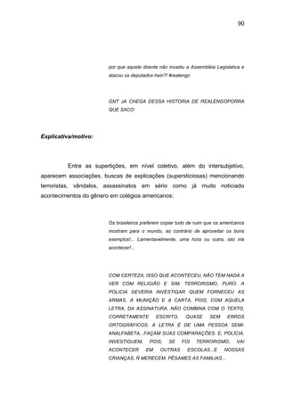 90
por que aquele doente não invadiu a Assembléia Legislativa e
atacou os deputados hein?! #realengo
GNT JA CHEGA DESSA HISTORIA DE REALENGOPORRA
QUE SACO
Explicativa/motivo:
Entre as supertições, em nível coletivo, além do intersubjetivo,
aparecem associações, buscas de explicações (supersticiosas) mencionando
terroristas, vândalos, assassinatos em sério como já muito noticiado
acontecimentos do gênero em colégios americanos:
Os brasileiros preferem copiar tudo de ruim que os americanos
mostram para o mundo, ao contrário de aproveitar os bons
exemplos!... Lamentavelmente, uma hora ou outra, isto iria
acontecer!...
COM CERTEZA, ISSO QUE ACONTECEU, NÃO TEM NADA A
VER COM RELIGIÃO E SIM, TERRORISMO, PURO. A
POLICIA DEVERIA INVESTIGAR QUEM FORNECEU AS
ARMAS, A MUNIÇÃO E A CARTA, POIS, COM AQUELA
LETRA, DA ASSINATURA, NÃO COMBINA COM O TEXTO,
CORRETAMENTE ESCRITO, QUASE SEM ERROS
ORTOGRÁFICOS. A LETRA É DE UMA PESSOA SEMI-
ANALFABETA...FAÇAM SUAS COMPARAÇÕES. E, POLÍCIA,
INVESTIGUEM, POIS, SE FOI TERRORISMO, VAI
ACONTECER EM OUTRAS ESCOLAS...E NOSSAS
CRIANÇAS, Ñ MERECEM. PÊSAMES AS FAMILIAS...
 