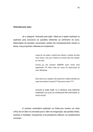 91
Chamada para ação:
Já a categoria “chamada para ação” refere-se à ações implícitas ou
explícitas para solucionar as questões referentes ao sofrimento do outro.
Elaborações de soluções, prevenções, saídas não necessariamente viáveis ou
éticas, mas já apontam reflexões em andamento.
Longe de mim julgar o policial que impediu o atirador de fazer
mais vítimas, mas que a história do suicídio está mal contada,
ah, isso está
Curioso...pq não prendem SEMPRE quem vende arma
ilegalmente? Só foram atrás por causa da repercussão do
caso. #Realengo
Quer dizer que o sargento não poderia ter matado oatirador por
causa dos direitos humanos??? Que porra é essa ????
ALGUEM AÍ SABE ONDE TA O PESSOAL DOS DIREITOS
HUMANOS? OU ELES SO APARECEM PRA PROTEGER, B-
A-N-D-I-D-OS?
O primeiro comentário publicado na Folha.com revelou um olhar
crítico de um leitor na chamada para ir além da imaginação, das paixões tristes,
ilusórias e imediatas, recuperando uma perspectiva reflexiva, ao simplesmente
comentar:
 