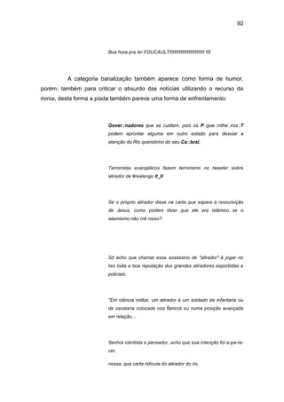 92
Boa hora pra ler FOUCAULT!!!!!!!!!!!!!!!!!!!!!! !!!
A categoria banalização também aparece como forma de humor,
porém, também para criticar o absurdo das notícias utilizando o recurso da
ironia, desta forma a piada também parece uma forma de enfrentamento:
Gover.:nadores que se cuidem, pois os P.:gue.:rrilhe:.iros.:T
podem aprontar alguma em outro estado para desviar a
atenção do Rio queridinho do seu Ca::bral.
Terroristas evangélicos fazem terrorismo no tweeter sobre
atirador de #realengo 0_0
Se o próprio atirador disse na carta que espera a ressureição
de Jesus, como podem dizer que ele era islâmico se o
islamismo não crê nisso?
Só acho que chamar esse assassino de "atirador" é jogar no
lixo toda a boa reputação dos grandes atiradores esportistas e
policiais.
''Em ciência militar, um atirador é um soldado de infantaria ou
de cavalaria colocado nos flancos ou numa posição avançada
em relação...
Senhor cientista e pensador, acho que sua intenção foi a-pa-re-
cer.
nossa, que carta ridícula do atirador do rio.
 