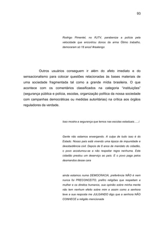 93
Rodrigo Pimentel, no RJTV, parabeniza a polícia pela
velocidade que encontrou donos da arma Ótimo trabalho,
demoraram só 18 anos! #realengo
Outros usuários conseguem ir além do afeto imediato e do
sensacionalismo para colocar questões relacionadas às bases materiais de
uma sociedade fragmentada tal como a grande mídia brasileira. O que
acontece com os comentários classificados na categoria “instituições”
(segurança pública e polícia, escolas, organização política da nossa sociedade
com campanhas democráticas ou medidas autoritárias) na crítica aos órgãos
reguladores da verdade.
Isso mostra a segurança que temos nas escolas estaduais......i
Gente não estamos enxergando. A culpa de tudo isso é do
Estado. Nosso país está vivendo uma época de impunidade e
desobediência civil. Depois de 8 anos de mandato do cidadão,
o povo acostumou-se a não respeitar regra nenhuma. Este
cidadão prestou um deserviço ao país. E o povo paga pelos
desmandos desse cara
ainda estamos numa DEMOCRACIA, preferência NÃO é nem
nunca foi PRECONCEITO, prefiro religiões que respeitam a
mulher e os direitos humanos, sua opinião sobre minha mente
não tem nenhum efeito sobre mim e assim como a senhora
teve a sua resposta me JULGANDO digo que a senhora NÃO
CONHECE a religião mencionada
 