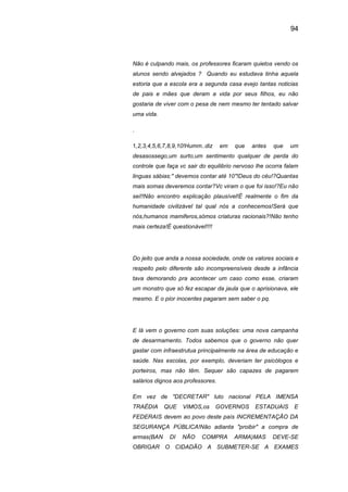 94
Não é culpando mais, os professores ficaram quietos vendo os
alunos sendo alvejados ? Quando eu estudava tinha aquela
estoria que a escola era a segunda casa evejo tantas noticias
de pais e mães que deram a vida por seus filhos, eu não
gostaria de viver com o pesa de nem mesmo ter tentado salvar
uma vida.
.
1,2,3,4,5,6,7,8,9,10!Humm..diz em que antes que um
desasossego,um surto,um sentimento qualquer de perda do
controle que faça vc sair do equilibrio nervoso lhe ocorra falam
linguas sábias:" devemos contar até 10"!Deus do céu!?Quantas
mais somas deveremos contar?Vc viram o que foi isso!?Eu não
sei!!Não encontro explicação plausível!É realmente o fim da
humanidade civilizável tal qual nós a conhecemos!Será que
nós,humanos mamiferos,sómos criaturas racionais?!Não tenho
mais certeza!É questionável!!!!
Do jeito que anda a nossa sociedade, onde os valores sociais e
respeito pelo diferente são incompreensíveis desde a infância
tava demorando pra acontecer um caso como esse, criaram
um monstro que só fez escapar da jaula que o aprisionava, ele
mesmo. E o pior inocentes pagaram sem saber o pq.
E lá vem o governo com suas soluções: uma nova campanha
de desarmamento. Todos sabemos que o governo não quer
gastar com infraestrutua principalmente na área de educação e
saúde. Nas escolas, por exemplo, deveriam ter psicólogos e
porteiros, mas não têm. Sequer são capazes de pagarem
salários dignos aos professores.
Em vez de "DECRETAR" luto nacional PELA IMENSA
TRAÉDIA QUE VIMOS,os GOVERNOS ESTADUAIS E
FEDERAIS devem ao povo deste país INCREMENTAÇÃO DA
SEGURANÇA PÚBLICA!Não adianta "proibir" a compra de
armas(BAN DI NÃO COMPRA ARMA)MAS DEVE-SE
OBRIGAR O CIDADÃO A SUBMETER-SE A EXAMES
 