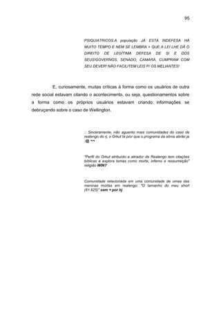95
PSIQUIATRICOS.A população JÁ ESTÁ INDEFESA HÁ
MUITO TEMPO E NEM SE LEMBRA + QUE A LEI LHE DÁ O
DIREITO DE LEGÍTIMA DEFESA DE SI E DOS
SEUS!GOVERNOS, SENADO, CAMARA, CUMPRAM COM
SEU DEVER! NÃO FACILITEM LEIS P/ OS MELIANTES!
E, curiosamente, muitas críticas à forma como os usuários de outra
rede social estavam citando o acontecimento, ou seja, questionamentos sobre
a forma como os próprios usuários estavam criando informações se
debruçando sobre o caso de Wellington.
:: Sinceramente, não aguento mais comunidades do caso de
realengo do rj, o Orkut tá pior que o programa da sônia abrão ja
:@ ¬¬
"Perfil do Orkut atribuído a atirador de Realengo tem citações
bíblicas e explora temas como morte, inferno e ressurreição"
religião WIN?
Comunidade relacionada em uma comunidade de umas das
meninas mortas em realengo: "O tamanho do meu short
(61.825)" sem + por hj
 