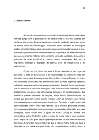 96
7 Discussão final
A intenção ao escolher os comentários na internet despertados pelas
notícias surgiu com a possibilidade de compreender a voz dos usuários em
destaque através das ferramentas de comunicação e relação na internet, entre
os outros meios de comunicação. Buscando assim ressaltar as tecnologias
digitais como tecnologias para uso na direção da emancipação humana, já que,
somente a possibilidade de interatividade e da capacidade de afetar milhões de
pessoas no mesmo instante, com o mesmo conteúdo publicado, demonstra o
potencial de ação individual e coletiva dessas tecnologias. Por isso é
importante entender a dualidade da técnica além da massificação e do
determinismo.
Porém os dois lados da técnica foram constatados ao longo da
pesquisa. O lado da banalização e da fragmentação da realidade pode ser
discutido com a ideia do compromisso ético-político com o sofrimento do outro.
Os resultados, analisados nos comentários para as duas tragédias pessoais
noticiadas, apontaram algumas reações esperadas, devido à forma espetacular
que foi noticiado o caso de Wellington. Seu suicídio e seu sofrimento foram
praticamente ignorados nos comentários coletados. O sensacionalismo dos
noticiários parece direcionar as reações. Entre tantas desinformações, os
únicos que poderiam contar alguma verdade eram os familiares das vítimas
que presenciaram a realidade que foi noticiada. De resto, o apelo emocional
sensacionalista tomou conta das notícias. Se a internet possibilita infinitas
recombinações culturais e ferramentas para comunicação, a televisão tem suas
limitações, como citado com a ajuda de Chaui (2006) na análise dos
comentários sobre Wellington sobre o poder da mídia, vale a pena destacar
duas “regras de ouro” para expor a preocupação com os noticiários no formato
televisivo: A morte televisiona melhor do que a vida: na morte tudo está claro e
decidido, na vida tudo é ambíguo, fluido, não completamente decidido, aberto a
 