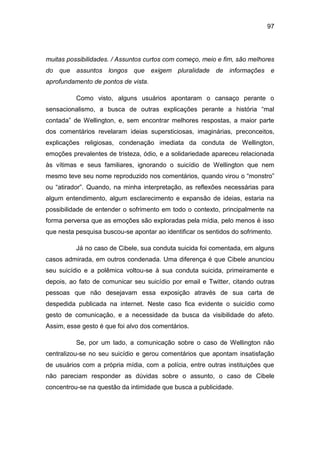 97
muitas possibilidades. / Assuntos curtos com começo, meio e fim, são melhores
do que assuntos longos que exigem pluralidade de informações e
aprofundamento de pontos de vista.
Como visto, alguns usuários apontaram o cansaço perante o
sensacionalismo, a busca de outras explicações perante a história “mal
contada” de Wellington, e, sem encontrar melhores respostas, a maior parte
dos comentários revelaram ideias supersticiosas, imaginárias, preconceitos,
explicações religiosas, condenação imediata da conduta de Wellington,
emoções prevalentes de tristeza, ódio, e a solidariedade apareceu relacionada
às vítimas e seus familiares, ignorando o suicídio de Wellington que nem
mesmo teve seu nome reproduzido nos comentários, quando virou o “monstro”
ou “atirador”. Quando, na minha interpretação, as reflexões necessárias para
algum entendimento, algum esclarecimento e expansão de ideias, estaria na
possibilidade de entender o sofrimento em todo o contexto, principalmente na
forma perversa que as emoções são exploradas pela mídia, pelo menos é isso
que nesta pesquisa buscou-se apontar ao identificar os sentidos do sofrimento.
Já no caso de Cibele, sua conduta suicida foi comentada, em alguns
casos admirada, em outros condenada. Uma diferença é que Cibele anunciou
seu suicídio e a polêmica voltou-se à sua conduta suicida, primeiramente e
depois, ao fato de comunicar seu suicídio por email e Twitter, citando outras
pessoas que não desejavam essa exposição através de sua carta de
despedida publicada na internet. Neste caso fica evidente o suicídio como
gesto de comunicação, e a necessidade da busca da visibilidade do afeto.
Assim, esse gesto é que foi alvo dos comentários.
Se, por um lado, a comunicação sobre o caso de Wellington não
centralizou-se no seu suicídio e gerou comentários que apontam insatisfação
de usuários com a própria mídia, com a polícia, entre outras instituições que
não pareciam responder as dúvidas sobre o assunto, o caso de Cibele
concentrou-se na questão da intimidade que busca a publicidade.
 