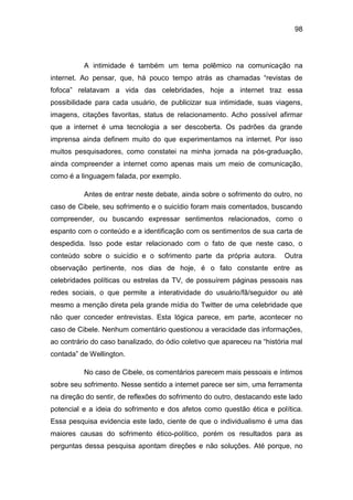 98
A intimidade é também um tema polêmico na comunicação na
internet. Ao pensar, que, há pouco tempo atrás as chamadas “revistas de
fofoca” relatavam a vida das celebridades, hoje a internet traz essa
possibilidade para cada usuário, de publicizar sua intimidade, suas viagens,
imagens, citações favoritas, status de relacionamento. Acho possível afirmar
que a internet é uma tecnologia a ser descoberta. Os padrões da grande
imprensa ainda definem muito do que experimentamos na internet. Por isso
muitos pesquisadores, como constatei na minha jornada na pós-graduação,
ainda compreender a internet como apenas mais um meio de comunicação,
como é a linguagem falada, por exemplo.
Antes de entrar neste debate, ainda sobre o sofrimento do outro, no
caso de Cibele, seu sofrimento e o suicídio foram mais comentados, buscando
compreender, ou buscando expressar sentimentos relacionados, como o
espanto com o conteúdo e a identificação com os sentimentos de sua carta de
despedida. Isso pode estar relacionado com o fato de que neste caso, o
conteúdo sobre o suicídio e o sofrimento parte da própria autora. Outra
observação pertinente, nos dias de hoje, é o fato constante entre as
celebridades políticas ou estrelas da TV, de possuírem páginas pessoais nas
redes sociais, o que permite a interatividade do usuário/fã/seguidor ou até
mesmo a menção direta pela grande mídia do Twitter de uma celebridade que
não quer conceder entrevistas. Esta lógica parece, em parte, acontecer no
caso de Cibele. Nenhum comentário questionou a veracidade das informações,
ao contrário do caso banalizado, do ódio coletivo que apareceu na “história mal
contada” de Wellington.
No caso de Cibele, os comentários parecem mais pessoais e íntimos
sobre seu sofrimento. Nesse sentido a internet parece ser sim, uma ferramenta
na direção do sentir, de reflexões do sofrimento do outro, destacando este lado
potencial e a ideia do sofrimento e dos afetos como questão ética e política.
Essa pesquisa evidencia este lado, ciente de que o individualismo é uma das
maiores causas do sofrimento ético-político, porém os resultados para as
perguntas dessa pesquisa apontam direções e não soluções. Até porque, no
 
