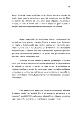 99
sentido de pensar causas, soluções e prevenções do suicídio, o que não é o
objetivo deste trabalho, além disso, o que mais apareceu no caso de Cibele
nos sentidos do sofrimento do outro, foram ideias religiosas e moralistas de
caridade, de valor à família, sem o alcance necessário para elucidar as
emoções e sofrimentos psicossociais relacionados com sua conduta.
Quanto à expressão das emoções na internet, a interpretação dos
comentários trouxe algumas respostas. Durante a análise foram destacados
em negrito a transformação dos registros escritos em movimento, como
emoticons, indicações de risos, lágrimas, que demonstram o aspecto relacional
da comunicação na internet, onde não basta escrever, é preciso expressar o
que há de pessoal naquele conteúdo, e um esforço para que os interlocutores
entendam, mesmo que indiretamente.
Se muitos recursos utilizados já existiam, por exemplo, na troca de
cartas, com a criação de novos protocolos de comunicação e compartilhamento
de conteúdo na internet, a criação de redes sociais, a possibilidade de
interação nos blogs e através dos comentários, essas novidades modificam a
comunicação e com isso os usuários que buscam encontros e expansão dos
afetos e reflexões na internet, buscam formas mais interessantes e eficazes de
comunicação.
Para poder concluir a pesquisa, foi preciso compreender a ideia de
“linguagem interior” em Vigotski. Em “A construção do pensamento e da
linguagem”, Vigotski (2009) explica sobre a base afetivo-volitiva da consciência
e para isso mostra ao leitor o que entende como linguagem interior.
 