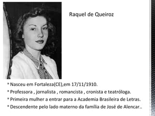 Nasceu em Fortaleza(CE),em 17/11/1910.
Professora , jornalista , romancista , cronista e teatróloga.
Primeira mulher a entrar para a Academia Brasileira de Letras.
Descendente pelo lado materno da família de José de Alencar..
 