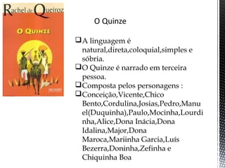 A linguagem é
natural,direta,coloquial,simples e
sóbria.
O Quinze é narrado em terceira
pessoa.
Composta pelos personagens :
Conceição,Vicente,Chico
Bento,Cordulina,Josias,Pedro,Manu
el(Duquinha),Paulo,Mocinha,Lourdi
nha,Alice,Dona Inácia,Dona
Idalina,Major,Dona
Maroca,Mariinha Garcia,Luís
Bezerra,Doninha,Zefinha e
Chiquinha Boa
 