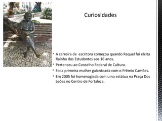  A carreira de escritora começou quando Raquel foi eleita
Rainha dos Estudantes aos 16 anos.
 Pertenceu ao Conselho Federal de Cultura.
 Foi a primeira mulher galardoada com o Prêmio Camões.
 Em 2005 foi homenagiada com uma estátua na Praça Dos
Leões no Centro de Fortaleza.
 