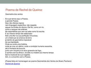 Poema de Rechel de Queiroz
Geometria dos ventos
• Eis que temos aqui a Poesia,
a grande Poesia.
Que não oferece signos
nem linguagem específica, não respeita
sequer os limites do idioma. Ela flui, como um rio.
como o sangue nas artérias,
tão espontânea que nem se sabe como foi escrita.
E ao mesmo tempo tão elaborada -
feito uma flor na sua perfeição minuciosa,
um cristal que se arranca da terra
já dentro da geometria impecável
da sua lapidação.
Onde se conta uma história,
onde se vive um delírio; onde a condição humana exacerba,
até à fronteira da loucura,
junto com Vincent e os seus girassóis de fogo,
à sombra de Eva Braun, envolta no mistério ao mesmo tempo
fácil e insolúvel da sua tragédia.
Sim, é o encontro com a Poesia.
(Poesia feita em homenagem ao poema Geometrida dos Ventos de Álvaro Pacheco)
• Rachel de Queiroz
 