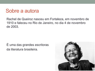 Sobre a autora
Rachel de Queiroz nasceu em Fortaleza, em novembro de
1910 e faleceu no Rio de Janeiro, no dia 4 de novembro
de 2003.
É uma das grandes escritoras
da literatura brasileira.
 