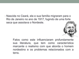 • Nascida no Ceará, ela e sua família migraram para o
Rio de Janeiro no ano de 1917, fugindo de uma forte
seca que assolava o Nordeste.
Fatos como este influenciaram profundamente
sua literatura, que tem como característica
marcante o realismo com que aborda o homem
nordestino e os problemas relacionados com a
terra.
 