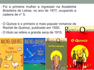 • Foi a primeira mulher a ingressar na Academia
Brasileira de Letras, no ano de 1977, ocupando a
cadeira de n° 5.
• O Quinze é o primeiro e mais popular romance de
Rachel de Queiroz, publicado em 1930.
• O título se refere a grande seca de 1915.
 