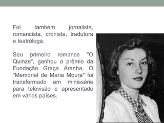 Foi também jornalista,
romancista, cronista, tradutora
e teatróloga.
Seu primeiro romance "O
Quinze", ganhou o prêmio da
Fundação Graça Aranha. O
"Memorial de Maria Moura" foi
transformado em minissérie
para televisão e apresentado
em vários países.
 