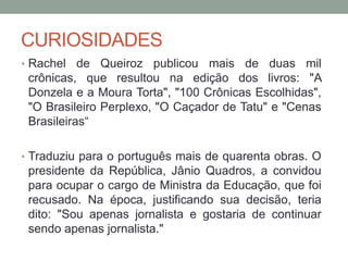 CURIOSIDADES
• Rachel de Queiroz publicou mais de duas mil
crônicas, que resultou na edição dos livros: "A
Donzela e a Moura Torta", "100 Crônicas Escolhidas",
"O Brasileiro Perplexo, "O Caçador de Tatu" e "Cenas
Brasileiras“
• Traduziu para o português mais de quarenta obras. O
presidente da República, Jânio Quadros, a convidou
para ocupar o cargo de Ministra da Educação, que foi
recusado. Na época, justificando sua decisão, teria
dito: "Sou apenas jornalista e gostaria de continuar
sendo apenas jornalista."
 