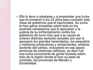  Ello lo llevó a rebelarse y a emprender una lucha
que la comenzó a los 22 años para combatir esta
clase de gobiernos que él reprochaba. Su lucha
le hizo ganar simpatías sobre todo en los
sectores campesinos que lo apoyaban y la
justicia de su enfrentamiento contra los
gobiernos de turno hizo que a su causa se
unieran distintos sectores sociales; por eso lo
apoyaron los grandes hacendados, los pequeños
y medianos productores y comerciantes, amplios
sectores del campo, incluyendo en ese apoyo
personas de creencias católicas, es decir fue
una lucha convocante de gente honesta sobre
todo de la región donde el hizo su base de
combate, las provincias de Manabí y
Esmeraldas.
 