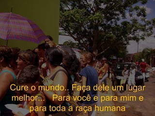 Cure o mundo.. Faça dele um lugar melhor...  Para você e para mim e para toda a raça humana 