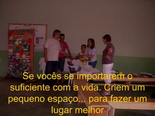 Se vocês se importarem o suficiente com a vida. Criem um pequeno espaço... para fazer um lugar melhor 