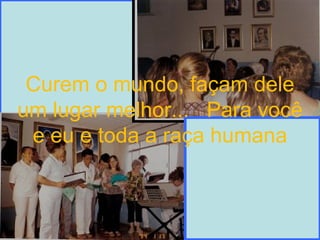 Curem o mundo, façam dele um lugar melhor...  Para você e eu e toda a raça humana 
