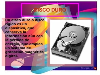 DISCO DURO
• Un disco duro o disco
rígido es un
dispositivo, que
conserva la
información aún con
la pérdida de
energía, que emplea
un sistema de
grabación magnética
digital.
 