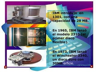 IBM introdujo  en 1301, con una capacidad de 28 MB. En 1965, IBM lanzó el modelo 2310 (el primer disco flexible). En 1973, IBM lanzó el Winchester 3340, un disco duro con 30MB. erficie.  
