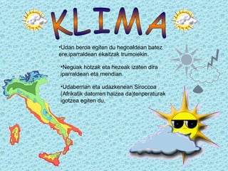 Udan beroa egiten du hegoaldean batez ere,iparraldean ekaitzak trumoiekin. Neguak hotzak eta hezeak izaten dira iparraldean eta mendian. Udaberrian eta udazkenean Siroccoa (Afrikatik datorren haizea da)tenperaturak igotzea egiten du. KLIMA 