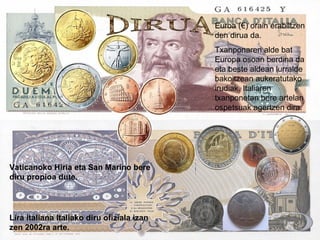 DIRUA Euroa (€) orain erabiltzen den dirua da.  Txanponaren alde bat Europa osoan berdina da eta beste aldean lurralde bakoitzean aukeratutako irudiak. Italiaren txanponetan bere artelan ospetsuak agertzen dira. Lira italiana Italiako diru ofiziala izan zen 2002ra arte. Vaticanoko Hiria eta San Marino bere diru propioa dute. 
