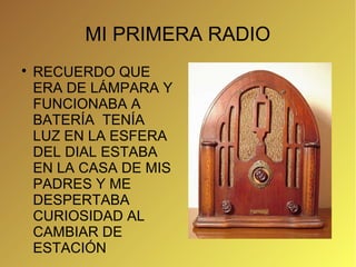 MI PRIMERA RADIO

    RECUERDO QUE
    ERA DE LÁMPARA Y
    FUNCIONABA A
    BATERÍA TENÍA
    LUZ EN LA ESFERA
    DEL DIAL ESTABA
    EN LA CASA DE MIS
    PADRES Y ME
    DESPERTABA
    CURIOSIDAD AL
    CAMBIAR DE
    ESTACIÓN
 