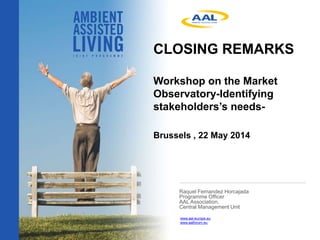 CLOSING REMARKS
Workshop on the Market
Observatory-Identifying
stakeholders’s needs-
Brussels , 22 May 2014
Raquel Fernandez Horcajada
Programme Officer
AAL Association,
Central Management Unit
www.aal-europe.eu
www.aalforum.eu
 