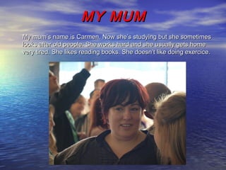 MY MUMMY MUM
My mum’s name is Carmen. Now she’s studying but she sometimesMy mum’s name is Carmen. Now she’s studying but she sometimes
looks after old people. She works hard and she usually gets homelooks after old people. She works hard and she usually gets home
very tired. She likes reading books. She doesn’t like doing exercice.very tired. She likes reading books. She doesn’t like doing exercice.
 