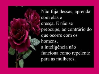 Não fuja dessas, aprenda com elas e cresça. E não se preocupe, ao contrário do que ocorre com os homens, a inteligência não funciona como repelente para as mulheres. 