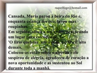 Em seguida, olhou a seu redor, procurando um lugar para estendê-las. 'O lírio quebrará sob o peso, e o lilás é alto demais. Cansada, Maria parou à beira do Rio e, enquanto a criança dormia, lavou suas roupinhas. Em seguida, olhou a seu redor, procurando um lugar para estendê-las. 'O lírio quebrará sob o peso, e o lilás é alto demais. Colocou-as então sobre o alecrim e ele suspirou de alegria, agradeceu de coração a nova oportunidade e as sustentou ao Sol durante toda a manhã. Cansada, Maria parou à beira do Rio e, enquanta criança dormia, lavou suas roupinhas. Em seguida, olhou a seu redor, procurando um lugar para estendê-las. 'O lírio quebrará sob o peso, e o lilás é alto demais. Colocou-as então sobre o alecrim e ele suspirou de alegria, agradeceu de coração a nova oportunidade e as sustentou ao Sol durante toda a manhã. [email_address] 