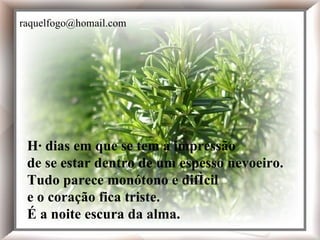 Há dias em que se tem a impressão de se estar dentro de um espesso nevoeiro. Tudo parece monótono e difícil e o coração fica triste. É a noite escura da alma. Há dias em que se tem a impressão de se estar dentro de um espesso nevoeiro. Tudo parece monótono e difícil e o coração fica triste. É a noite escura da alma. [email_address] 