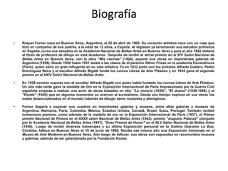 Biografía

•   Raquel Forner nace en Buenos Aires, Argentina, el 22 de abril de 1902. Su vocación artística nace con un viaje que
    hizo en compañía de sus padres, a la edad de 12 años, a España. Al regresar ya terminando sus estudios primarios
    en España, cursa sus estudios en la Academia Nacional de Bellas Artes en Buenos Aires y para el año 1922 obtiene
    el título de profesora de dibujo en esta Academia. Después de recibir el tercer premio en el XIV Salón Nacional de
    Bellas Artes en Buenos Aires, con la obra "Mis vecinas" (1924), expone sus obras en importantes galerías de
    Argentina (1928). Desde 1929 hasta 1931 asiste a las clases de el parisino Othon Friesz en la academia Escandinava
    (París), quien sería un gran influyente en su vida artística. Ya en 1932 junto con los pintores Alfredo Guttero, Pedro
    Domínguez Neira y el escultor Alfredo Bigatti funda los cursos Libres de Arte Plástico y en 1934 gana el segundo
    premio en el XXIV Salón Nacional de Bellas Artes.

•   En 1936 contrae nupcias con el escultor Alfredo Bigatti con quien había fundado los cursos Libres de Arte Plástico.
    Un año más tarde gana la medalla de Oro en la Exposición Internacional de París. Impresionada por la Guerra Civil
    española empieza a realizar una serie de obras basadas en ella: "La victoria (1939)", "El drama" (1939-1946) y el
    "Éxodo" (1940) que en algunos momentos se acercan al surrealismo. Desde ese tiempo expresa en sus obras los
    males desencadenados en el mundo,[ además de dibujar seres mutantes y alienígenas.

•   Forner llegaría a exponer sus cuadros en importantes galerías y museos, entre ellos galerías y museos de
    Argentina, Alemania, París, Colombia, México, Estados Unidos, Canadá, Brasil, Suiza, Portugal. También recibió
    numerosos premios, como además de la medalla de oro en la Exposición Internacional de París (1937), el Primer
    premio Nacional de Pintura en el XXXII salón Nacional de Bellas Artes (1942), premio "Augusto Palanza" otorgado
    por la Academia Nacional de Bellas Artes (1947), "Gran Premio de Honor" en el XLV Salón Nacional de Bellas Artes
    (1956). Luego de recibir diversos homenajes y su última Exposición personal en la Galería Giacomo Lo Bue,
    Córdoba, fallece en Buenos Aires el 10 de junio de 1988. Recibe ese mismo año una Exposición homenaje en el
    Museo de Arte Moderno en Buenos Aires. Aún luego de fallecer, sus obras son expuestas en reconocidos museos
    y galerías, además de ser galardonada por la Fundación Konex.
 