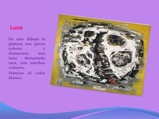 Luna
En este dibujo la
pintora usa pocos
colores           y
demuestra       una
luna      demasiado
rara, con muchos
cráteres.
Domina el color
blanco.
 