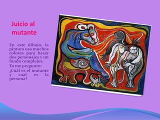 Juicio al
 mutante
En este dibujo, la
pintora usa muchos
colores para hacer
dos personajes y un
fondo complejos.
Yo me pregunto:
¿Cuál es el mutante
y   cual     es   la
persona?
 