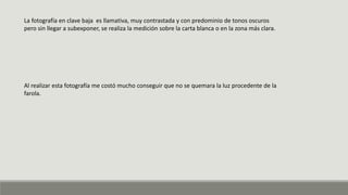 La fotografía en clave baja es llamativa, muy contrastada y con predominio de tonos oscuros
pero sin llegar a subexponer, se realiza la medición sobre la carta blanca o en la zona más clara.
Al realizar esta fotografía me costó mucho conseguir que no se quemara la luz procedente de la
farola.
 