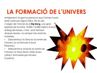 LA FORMACIÓ DE L’UNIVERSAntigament, la gent es pensava que l’Univers haviaestat creat per alguns Déus. No és així.L’origen de l’Univers és el Big Bang, una gran explosió de fa entre 12.000 i 15.000 milions d’anys. Al llarg del temps, s’han  anat formant diverses teories, no sempre han estat les mateixes:Geocèntrica: la Terra és el centre de l’Univers, la va formular Claudi Ptolomeu.Heliocèntrica: el Sol és el centre del’Univers i la Terra dona voltes al seu voltant, formulada per Nicolau Copèrnic.