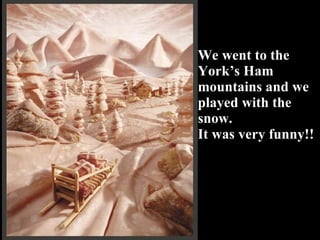 We went to the York’s Ham mountains and we played with the snow.  It was very funny!! 