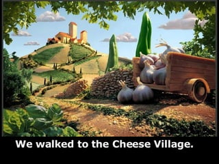 We walked to the Cheese Village. 