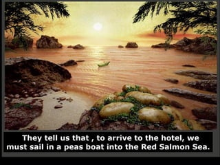 They tell us that , to arrive to the hotel, we must sail in a peas boat into the Red Salmon Sea. 