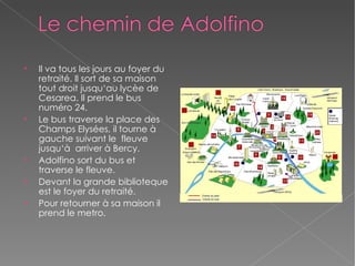 Il va tous les jours au foyer du retraité. Il sort de sa maison tout droit jusqu‘au lycèe de Cesarea. Il prend le bus numéro 24. Le bus traverse la place des  Champs Elysées, il tourne à gauche suivant le  fleuve jusqu‘à  arriver à Bercy. Adolfino sort du bus et traverse le fleuve.  Devant la grande biblioteque est le foyer du retraité. Pour retourner à sa maison il prend le metro. 