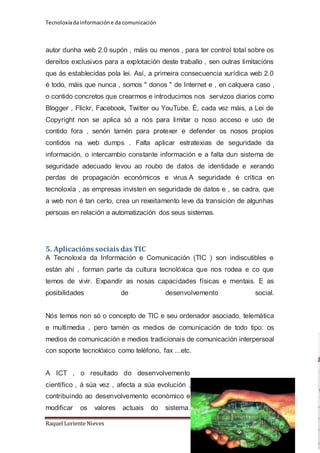 Tecnoloxía da información e da comunicación 
autor dunha web 2.0 supón , máis ou menos , para ter control total sobre os 
dereitos exclusivos para a explotación deste traballo , sen outras limitacións 
que ás establecidas pola lei. Así, a primeira consecuencia xurídica web 2.0 
é todo, máis que nunca , somos " donos " de Internet e , en calquera caso , 
o contido concretos que crearmos e introducimos nos servizos diarios como 
Blogger , Flickr, Facebook, Twitter ou YouTube. É, cada vez máis, a Lei de 
Copyright non se aplica só a nós para limitar o noso acceso e uso de 
contido fora , senón tamén para protexer e defender os nosos propios 
contidos na web dumps . Falta aplicar estratexias de seguridade da 
información, o intercambio constante información e a falta dun sistema de 
seguridade adecuado levou ao roubo de datos de identidade e xerando 
perdas de propagación económicos e virus.A seguridade é crítica en 
tecnoloxía , as empresas invisten en seguridade de datos e , se cadra, que 
a web non é tan certo, crea un rexeitamento leve da transición de algunhas 
persoas en relación a automatización dos seus sistemas. 
5. Aplicacións sociais das TIC 
A Tecnoloxía da Información e Comunicación (TIC ) son indiscutibles e 
están ahí , forman parte da cultura tecnolóxica que nos rodea e co que 
temos de vivir. Expandir as nosas capacidades físicas e mentais. E as 
posibilidades de desenvolvemento social. 
Nós temos non só o concepto de TIC e seu ordenador asociado, telemática 
e multimedia , pero tamén os medios de comunicación de todo tipo: os 
medios de comunicación e medios tradicionais de comunicación interpersoal 
con soporte tecnolóxico como teléfono, fax ...etc. 
A ICT , o resultado do desenvolvemento 
científico , á súa vez , afecta a súa evolución , 
contribuíndo ao desenvolvemento económico e 
modificar os valores actuais do sistema. 
Raquel Loriente Nieves Página 10 
 