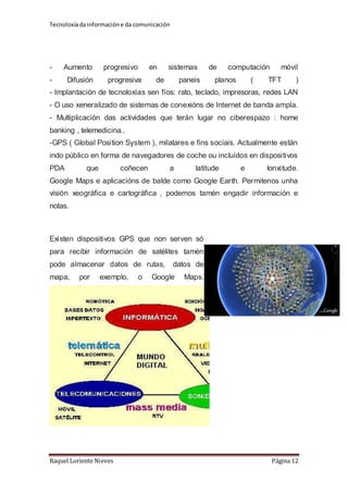 Tecnoloxía da información e da comunicación 
- Aumento progresivo en sistemas de computación móvil 
- Difusión progresiva de paneis planos ( TFT ) 
- Implantación de tecnoloxías sen fíos: rato, teclado, impresoras, redes LAN 
- O uso xeneralizado de sistemas de conexións de Internet de banda ampla. 
- Multiplicación das actividades que terán lugar no ciberespazo : home 
banking , telemedicina.. 
-GPS ( Global Position System ), milatares e fins sociais. Actualmente están 
indo público en forma de navegadores de coche ou incluídos en dispositivos 
PDA que coñecen a latitude e lonxitude. 
Google Maps e aplicacións de balde como Google Earth. Permitenos unha 
visión xeográfica e cartográfica , podemos tamén engadir información e 
notas. 
Existen dispositivos GPS que non serven só 
para recibir información de satélites tamén 
pode almacenar datos de rutas, datos de 
mapa, por exemplo, o Google Maps. 
Raquel Loriente Nieves Página 12 
 