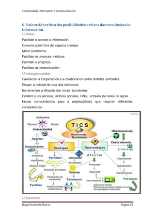 Tecnoloxía da información e da comunicación 
6. Valoración crítica das posibilidades e riscos das tecnoloxías da 
información. 
6.1. Ventaxas 
Facilitan o acceso a información 
Comunicación fora de espacio e tempo 
Maior autonomía 
Facilitan os avances médicos 
Facilitan o progreso 
Facilitan as comunicación 
6.2.Ventaxas para a sociedade 
Favorecen a cooperación e a colaboración entre distintas entidades 
Elevan a calidad de vida dos individuos 
Incrementan a difusión das novas tecnoloxías 
Pontencia as persoas, actores sociales, ONG, a través de redes de apoio 
Novos conocimientos para a empleabilidad que requiren diferentes 
competencias 
6.3. Inconvenientes 
Raquel Loriente Nieves Página 13 
 