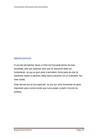 Tecnoloxía da información e da comunicación 
Opinión persoal 
O uso das tecnoloxías fixose un feito moi frecuente dentro da nosa 
sociedade, polo que podemos decir que na educación debe ser 
fundamental, xa que en gran parte a tecnoloxía forma parte da vida do 
estudiante (todos os alumnos desta época nacemos con un ordenador nas 
súas casas). 
Pode decirse que as tics capacitan xa que son unha ferramenta de apoio 
importante para o ensino ainda que nunca poden cumplir a función do 
profesor. 
Raquel Loriente Nieves Página 15 
 