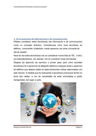 Tecnoloxía da información e da comunicación 
1. As tecnoloxías da información e da comunicación. 
Pódese considerar estas tecnoloxías (da información e da comunicación) 
coma un concepto dinámico. Considerouse unha nova tecnoloxía ao 
teléfono, coma tamén á televisión cando apareceu nos anos cincuenta do 
século pasado. 
Hoxe en día estas tecnoloxías nos se consideran nunha lista de TIC, é dicir, 
os ordenadenadores, por exempo non se considran novas tecnoloxías. 
Despois da aparición da escritura o primer paso para unha sociedad 
tecnolóxica foi a pararición do telégrafo eléctrico e despois deste a aparición 
do teléfono que despois deste se desenvolveronse moitas relacionadas con 
este mesmo. A medida que foi avanzando a tecnoloxía avanzouse tamén no 
tema dos cables, a non ter necesidade de estar enchufados e poder 
transportalos dun lugar a outro. 
Raquel Loriente Nieves Página 3 
 