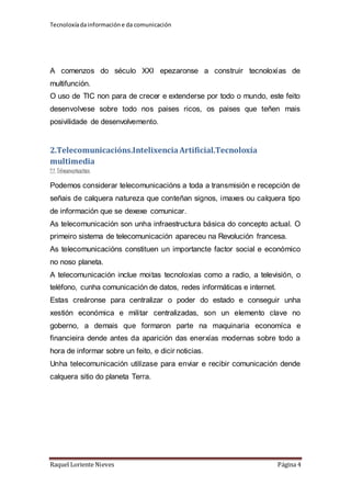 Tecnoloxía da información e da comunicación 
A comenzos do século XXI epezaronse a construir tecnoloxías de 
multifunción. 
O uso de TIC non para de crecer e extenderse por todo o mundo, este feito 
desenvolvese sobre todo nos paises ricos, os paises que teñen mais 
posivilidade de desenvolvemento. 
2.Telecomunicacións.Intelixencia Artificial.Tecnoloxía 
multimedia 
2.1. Telecomunicacións 
Podemos considerar telecomunicacións a toda a transmisión e recepción de 
señais de calquera natureza que conteñan signos, imaxes ou calquera tipo 
de información que se dexexe comunicar. 
As telecomunicación son unha infraestructura básica do concepto actual. O 
primeiro sistema de telecomunicación apareceu na Revolución francesa. 
As telecomunicacións constituen un importancte factor social e económico 
no noso planeta. 
A telecomunicación inclue moitas tecnoloxías como a radio, a televisión, o 
teléfono, cunha comunicación de datos, redes informáticas e internet. 
Estas creáronse para centralizar o poder do estado e conseguir unha 
xestión económica e militar centralizadas, son un elemento clave no 
goberno, a demais que formaron parte na maquinaria economíca e 
financieira dende antes da aparición das enerxías modernas sobre todo a 
hora de informar sobre un feito, e dicir noticias. 
Unha telecomunicación utilízase para enviar e recibir comunicación dende 
calquera sitio do planeta Terra. 
Raquel Loriente Nieves Página 4 
 