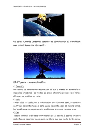 Tecnoloxía da información e da comunicación 
Os seres humanos utilizamos sistemas de comunicación ou transmisión 
para poder intercambiar información. 
2.1.1.Tipos de telecomunicacións: 
a) Televisión 
Un sistema de transmisión e reprodución de son e imaxes en movemento a 
distancias simultánea , os medios de ondas electromagnéticas ou correntes 
eléctricas transmitidas por cable. 
b) radio 
A radio pode ser usado para a comunicación oral ou escrita. Este , ao contrario 
da TV non transmite imaxes e sons que só transmite o son ao mesmo tempo. 
Isto significa que os programas son opinión xeral acerca de calquera tema. 
c) Fax 
Traballa con liñas telefónicas convencionais ou vía satélite. É posible enviar ou 
recibir faxes a case todo o país, pero é evidente que este medio é máis caro e 
Raquel Loriente Nieves Página 5 
 